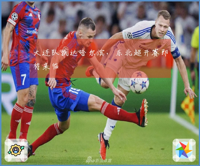 大连队抵达哈尔滨，东北超开赛即将来临