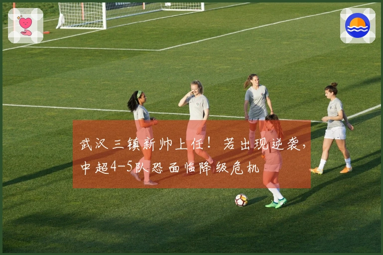 武汉三镇新帅上任！若出现逆袭，中超4-5队恐面临降级危机