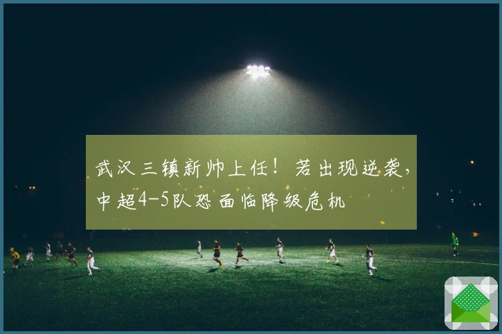 武汉三镇新帅上任！若出现逆袭，中超4-5队恐面临降级危机